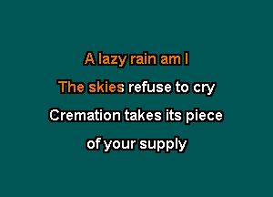 A lazy rain am I

The skies refuse to cry

Cremation takes its piece

ofyour supply