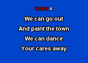 We can go out
And paint the town

We can dance

Your cares away