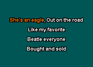 She's an eagle, Out on the road

Like my favorite

Beatle everyone

Bought and sold