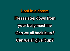 Lost in a dream
Please step down from

your bully machine

Can we all back it up?

Can we all give it up?
