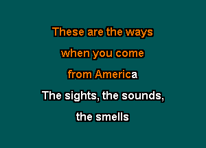 These are the ways
when you come

from America

The sights, the sounds,

the smells