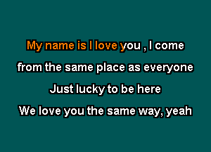 My name is I love you , I come
from the same place as everyone

Just lucky to be here

We love you the same way, yeah