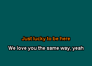 Just lucky to be here

We love you the same way, yeah