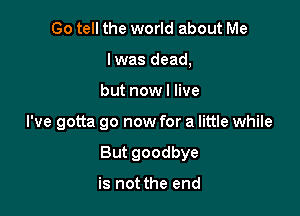 Go tell the world about Me
lwas dead,
but now! live

I've gotta go now for a little while

But goodbye

is not the end