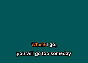 Where I go,

you will go too someday