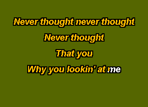 Never thought never thought

Never though!
That you

Why you lookin' at me