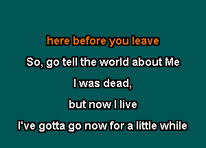 here before you leave
80, go tell the world about Me
Iwas dead,

but now I live

I've gotta go now for a little while