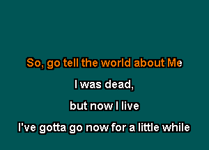 So, go tell the world about Me
Iwas dead,

but now I live

I've gotta go now for a little while