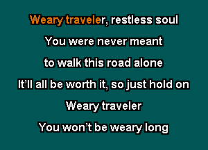 Weary traveler, restless soul
You were never meant
to walk this road alone
It! all be worth it, so just hold on
Weary traveler

You won t be weary long