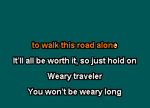 to walk this road alone

lt lI all be worth it, so just hold on

Wearytraveler

You won't be weary long