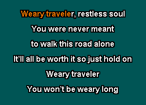 Weary traveler, restless soul
You were never meant
to walk this road alone
It! all be worth it so just hold on
Weary traveler

You won t be weary long