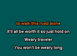to walk this road alone

lt lI all be worth it so just hold on

Wearytraveler

You won't be weary long