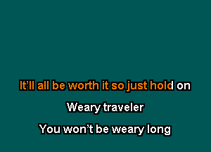 lt lI all be worth it so just hold on

Wearytraveler

You won't be weary long