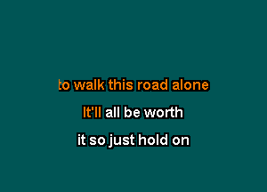 to walk this road alone

It'll all be worth

it sojust hold on