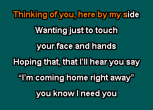 Thinking ofyou, here by my side
Wantingjust to touch
your face and hands
Hoping that, that Pll hear you say
Wm coming home right awayu

you know I need you