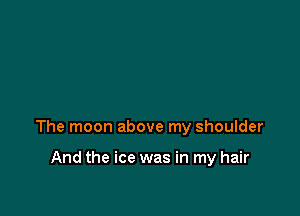 The moon above my shoulder

And the ice was in my hair