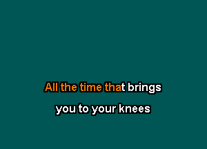 All the time that brings

you to your knees