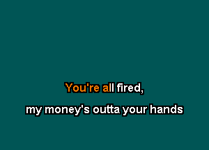 You're all fired,

my money's outta your hands