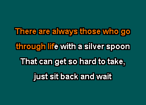 There are always those who go

through life with a silver spoon
That can get so hard to take,

just sit back and wait