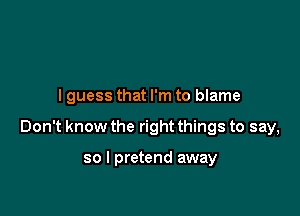 I guess that I'm to blame

Don't know the right things to say,

so I pretend away