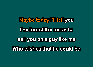 Maybe today I'll tell you

I've found the nerve to

sell you on a guy like me
Who wishes that he could be