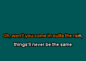 0h, won't you come in outta the rain,

things'll never be the same