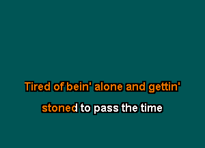 Tired of bein' alone and gettin'

stoned to pass the time