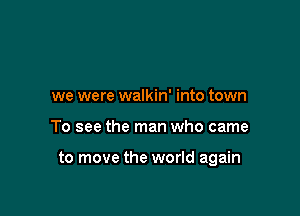we were walkin' into town

To see the man who came

to move the world again