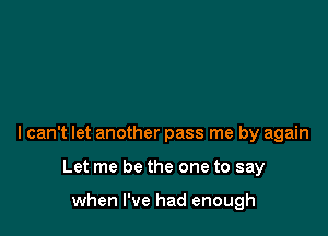 I can't let another pass me by again

Let me be the one to say

when I've had enough