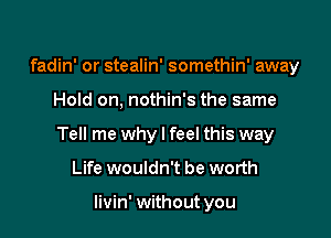 fadin' or stealin' somethin' away

Hold on, nothin's the same

Tell me why I feel this way

Life wouldn't be worth

livin' without you