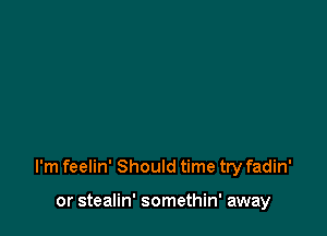 I'm feelin' Should time try fadin'

or stealin' somethin' away