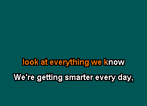 look at everything we know

We're getting smarter every day,