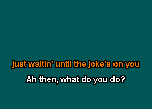 just waitin' until the joke's on you

Ah then, what do you do?