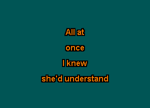 All at
once

I knew

she'd understand