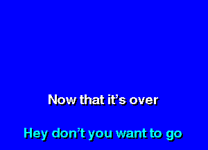 Now that ifs over

Hey don7t you want to go