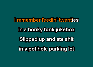 I remember feedin' twenties
in a honky tonk jukebox

Slipped up and ate shit

in a pot hole parking lot