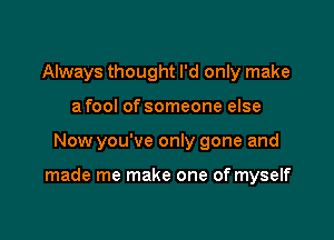 Always thought I'd only make
a fool of someone else

Now you've only gone and

made me make one of myself
