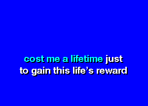 cost me a lifetime just
to gain this lifeb reward
