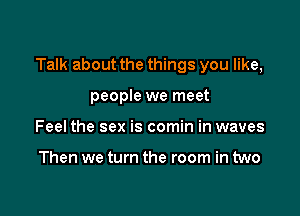 Talk about the things you like,

people we meet
Feel the sex is comin in waves

Then we turn the room in two