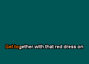 Get together with that red dress on
