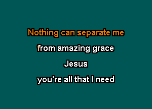 Nothing can separate me

from amazing grace
Jesus

you're all that I need