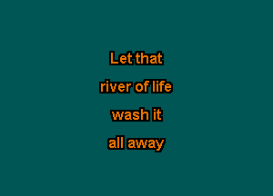 Let that
river of life

wash it

all away