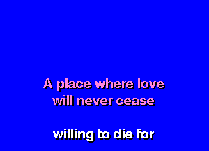 A place where love
will never cease

willing to die for