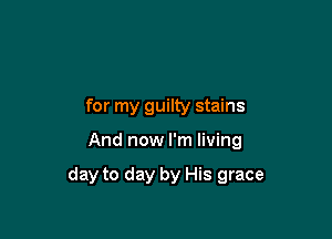 for my guilty stains

And now I'm living

day to day by His grace