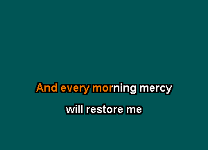 And every morning mercy

will restore me