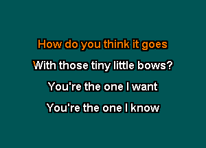 How do you think it goes

With those tiny little bows?
You're the one I want

You're the one I know