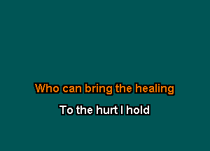 Who can bring the healing
To the hurtl hold
