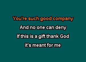 You're such good company

And no one can deny
lfthis is a gift thank God

it's meant for me