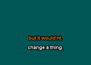 but it would'nt.

change a thing.