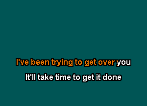 I've been trying to get over you

It'll take time to get it done